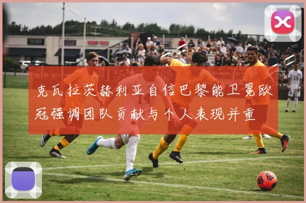 克瓦拉茨赫利亚自信巴黎能卫冕欧冠强调团队贡献与个人表现并重