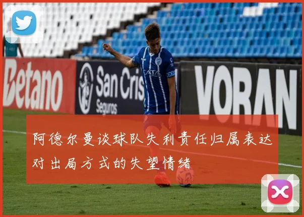 阿德尔曼谈球队失利责任归属表达对出局方式的失望情绪