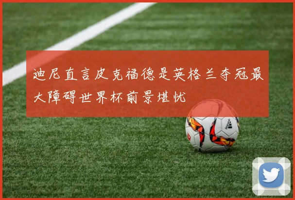 迪尼直言皮克福德是英格兰夺冠最大障碍世界杯前景堪忧