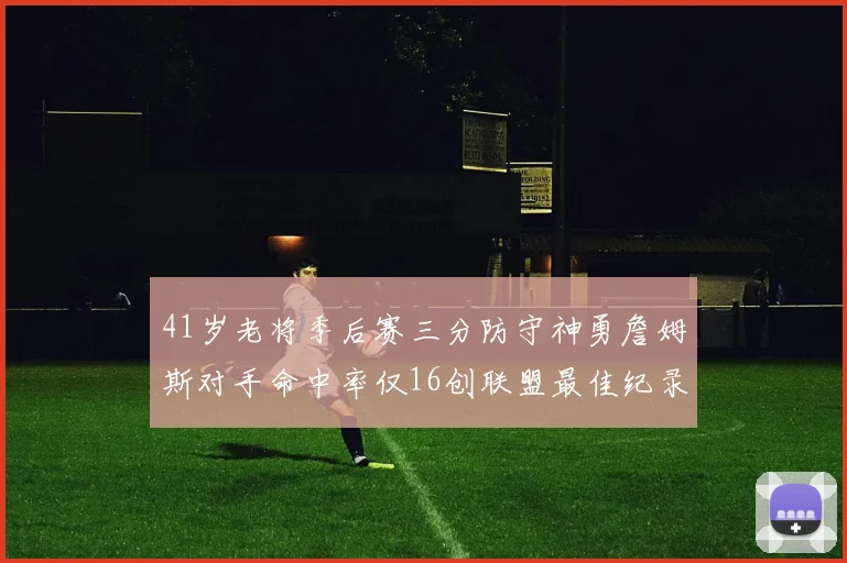 41岁老将季后赛三分防守神勇詹姆斯对手命中率仅16创联盟最佳纪录