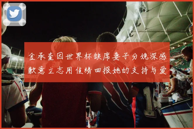 金承奎因世界杯缺席妻子分娩深感歉意立志用佳绩回报她的支持与爱