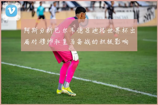 阿斯分析巴尔韦德吕迪格世界杯出局对穆帅和皇马备战的积极影响