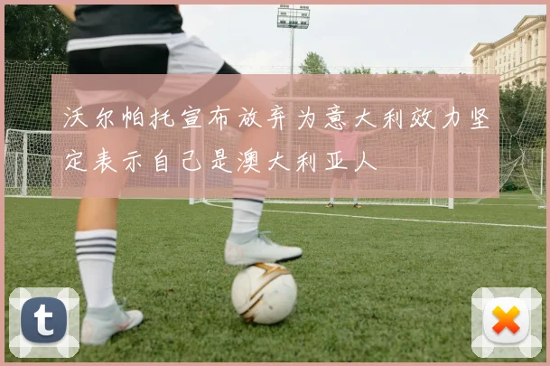 沃尔帕托宣布放弃为意大利效力坚定表示自己是澳大利亚人