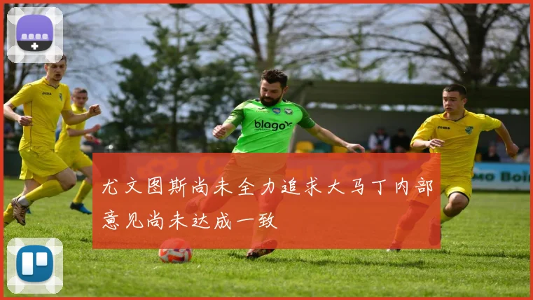 尤文图斯尚未全力追求大马丁内部意见尚未达成一致