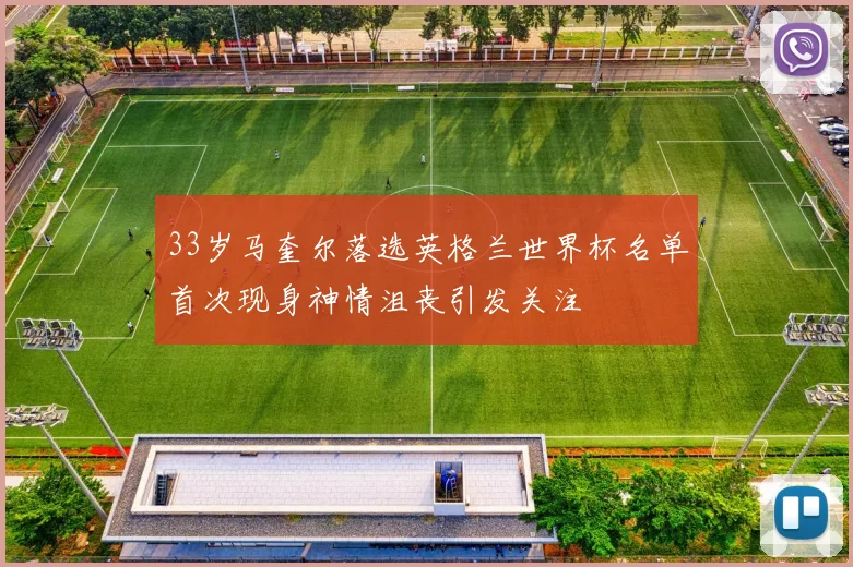 33岁马奎尔落选英格兰世界杯名单首次现身神情沮丧引发关注