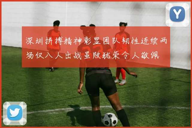 深圳拼搏精神彰显团队韧性连续两场仅八人出战虽败犹荣令人敬佩