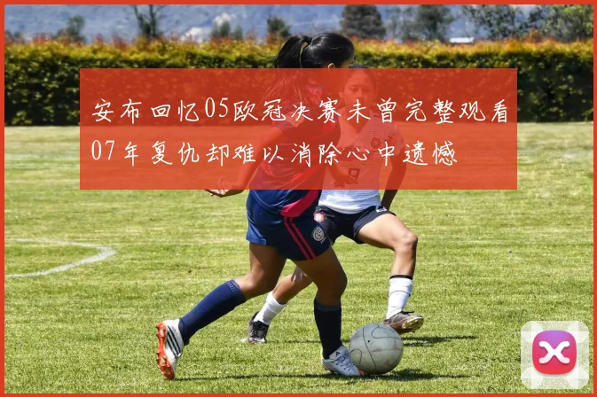 安布回忆05欧冠决赛未曾完整观看07年复仇却难以消除心中遗憾