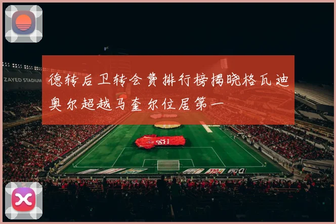 德转后卫转会费排行榜揭晓格瓦迪奥尔超越马奎尔位居第一