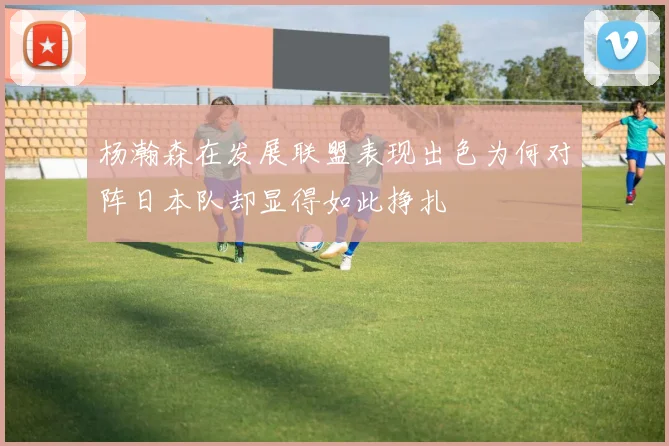 杨瀚森在发展联盟表现出色为何对阵日本队却显得如此挣扎