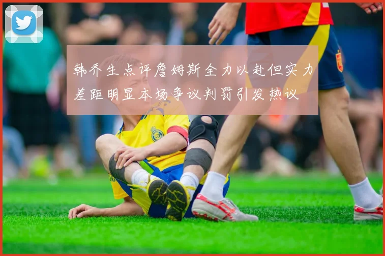韩乔生点评詹姆斯全力以赴但实力差距明显本场争议判罚引发热议