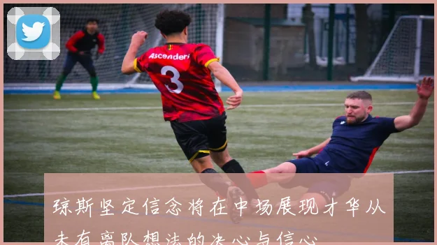 琼斯坚定信念将在中场展现才华从未有离队想法的决心与信心