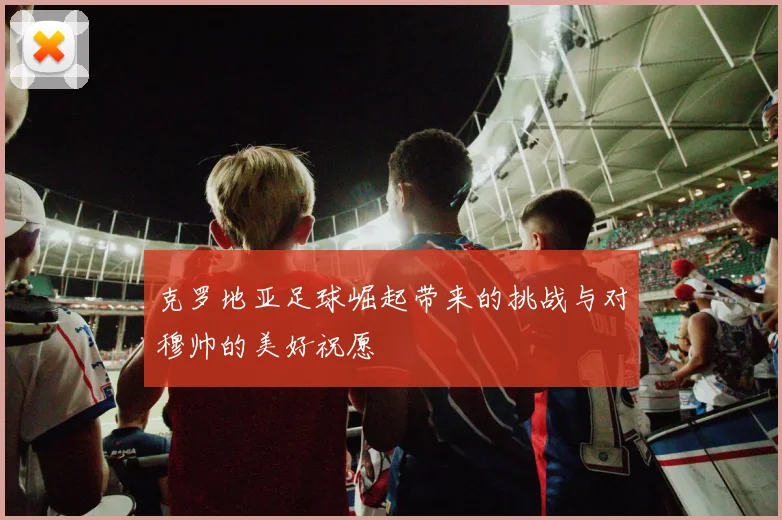 克罗地亚足球崛起带来的挑战与对穆帅的美好祝愿