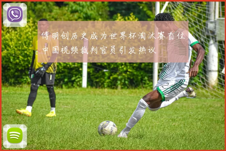 傅明创历史成为世界杯淘汰赛首位中国视频裁判官员引发热议