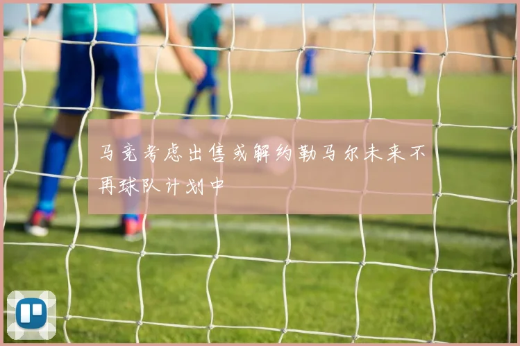 马竞考虑出售或解约勒马尔未来不再球队计划中