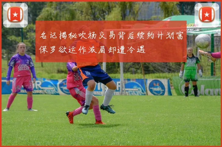 名记揭秘吹杨交易背后续约计划富保罗欲运作浓眉却遭冷遇