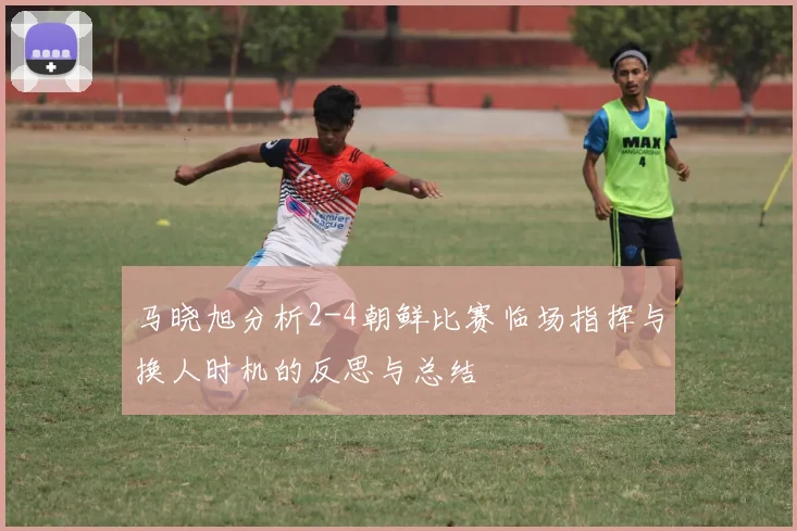 马晓旭分析2-4朝鲜比赛临场指挥与换人时机的反思与总结
