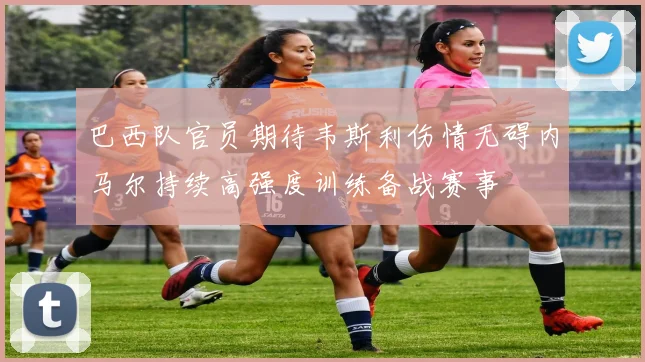 巴西队官员期待韦斯利伤情无碍内马尔持续高强度训练备战赛事