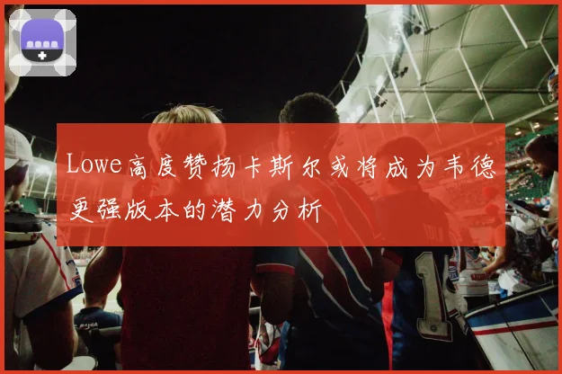 Lowe高度赞扬卡斯尔或将成为韦德更强版本的潜力分析