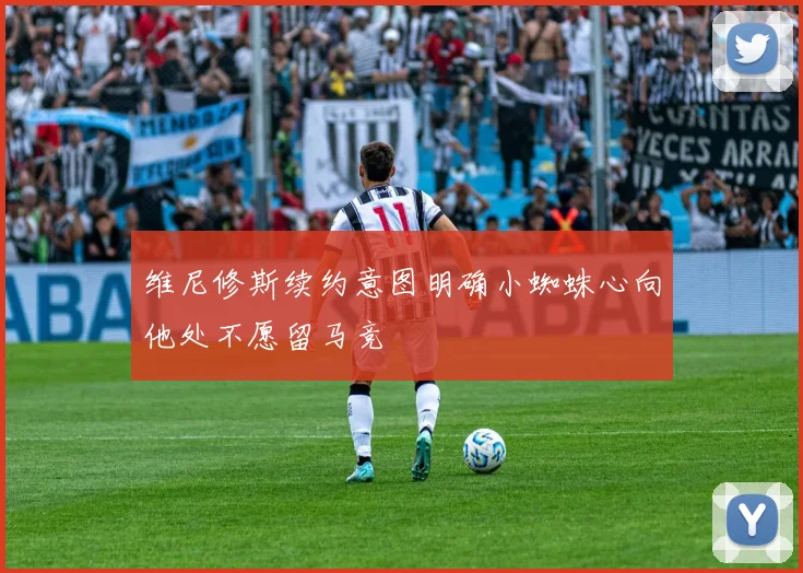 维尼修斯续约意图明确小蜘蛛心向他处不愿留马竞