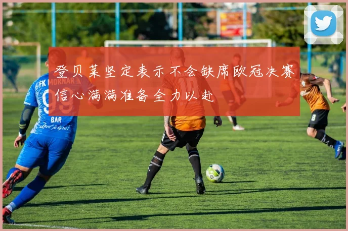 登贝莱坚定表示不会缺席欧冠决赛信心满满准备全力以赴