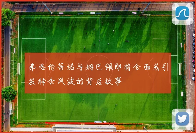 弗洛伦蒂诺与姆巴佩即将会面或引发转会风波的背后故事