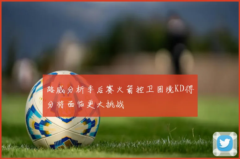 路威分析季后赛火箭控卫困境KD得分将面临更大挑战