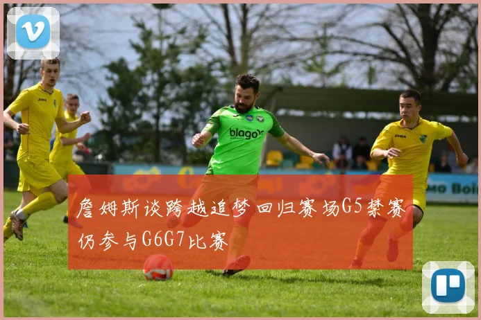 詹姆斯谈跨越追梦回归赛场G5禁赛仍参与G6G7比赛