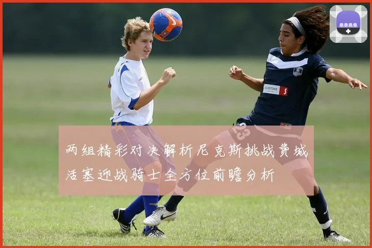 两组精彩对决解析尼克斯挑战费城活塞迎战骑士全方位前瞻分析