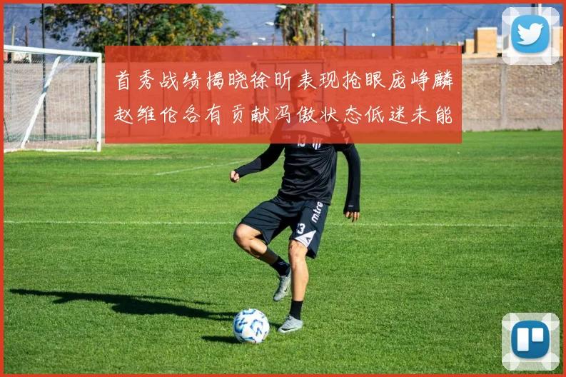 首秀战绩揭晓徐昕表现抢眼庞峥麟赵维伦各有贡献冯傲状态低迷未能得分