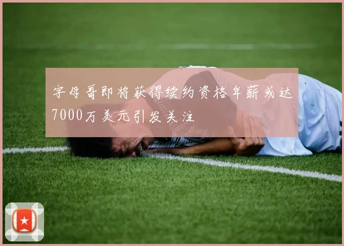 字母哥即将获得续约资格年薪或达7000万美元引发关注