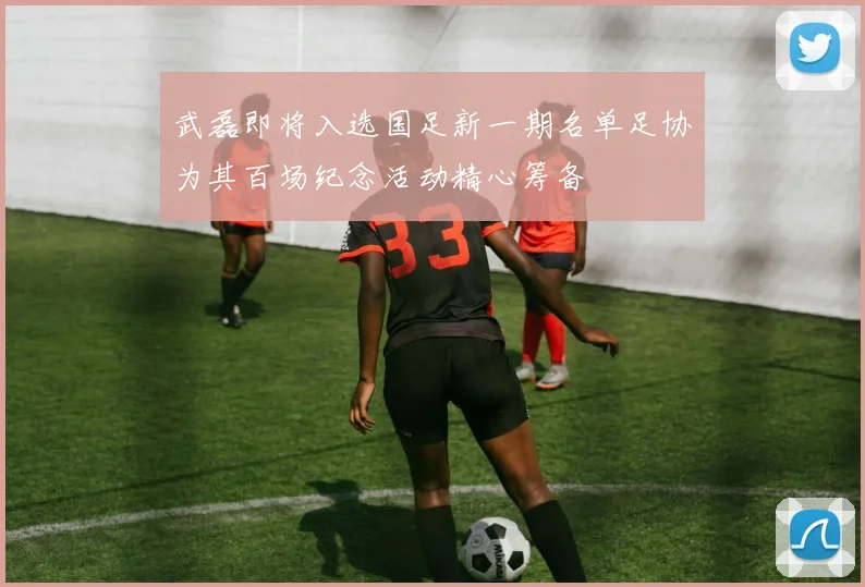 武磊即将入选国足新一期名单足协为其百场纪念活动精心筹备