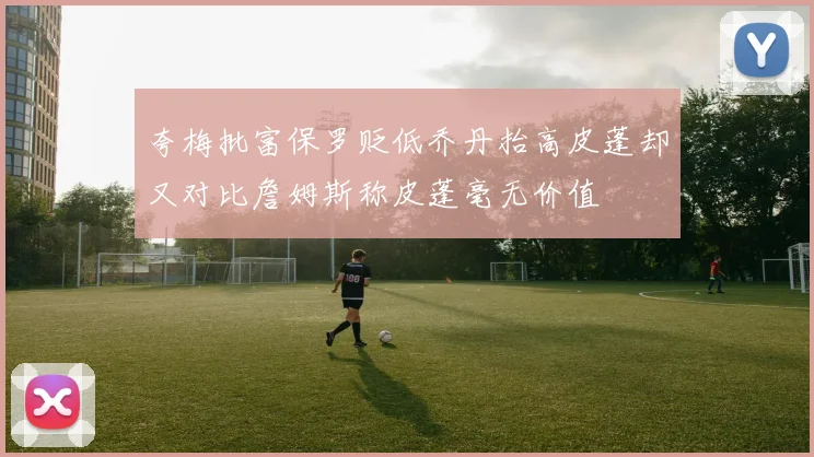 夸梅批富保罗贬低乔丹抬高皮蓬却又对比詹姆斯称皮蓬毫无价值