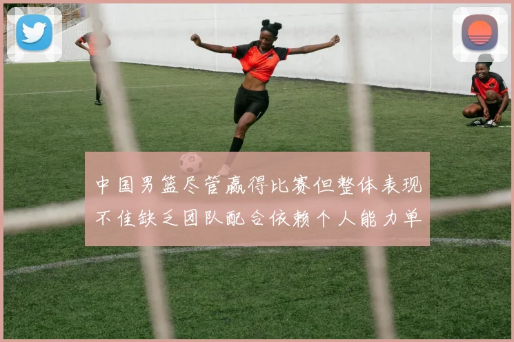 中国男篮尽管赢得比赛但整体表现不佳缺乏团队配合依赖个人能力单打成效有限