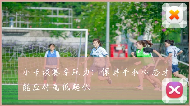 小卡谈赛季压力：保持平和心态才能应对高低起伏