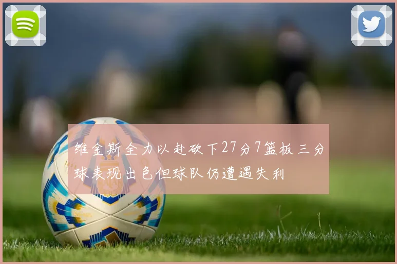 维金斯全力以赴砍下27分7篮板三分球表现出色但球队仍遭遇失利