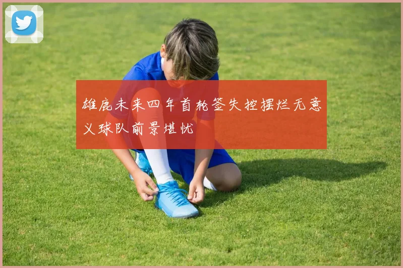 雄鹿未来四年首轮签失控摆烂无意义球队前景堪忧