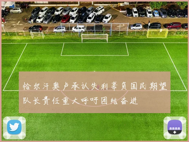 恰尔汗奥卢承认失利辜负国民期望队长责任重大呼吁团结奋进