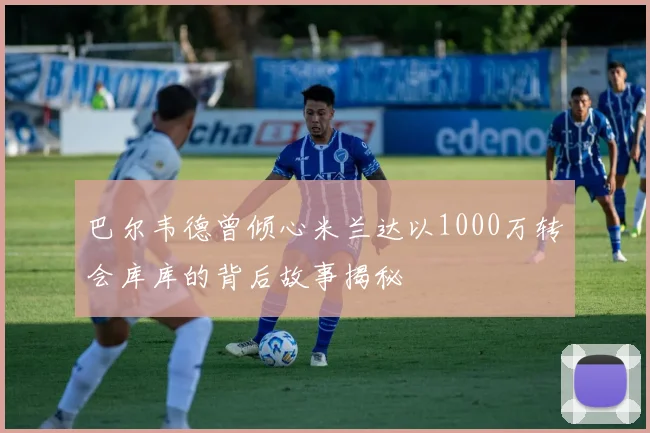 巴尔韦德曾倾心米兰达以1000万转会库库的背后故事揭秘