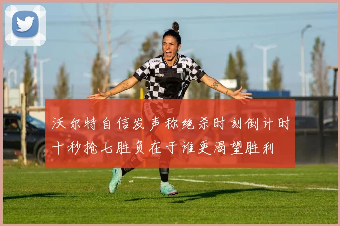 沃尔特自信发声称绝杀时刻倒计时十秒抢七胜负在于谁更渴望胜利