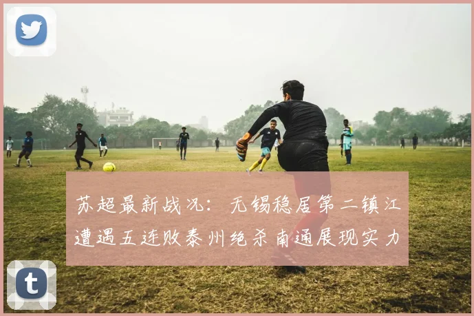 苏超最新战况：无锡稳居第二镇江遭遇五连败泰州绝杀南通展现实力