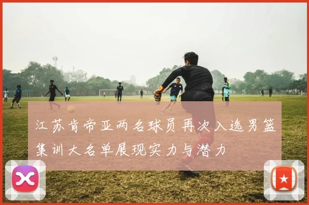 江苏肯帝亚两名球员再次入选男篮集训大名单展现实力与潜力