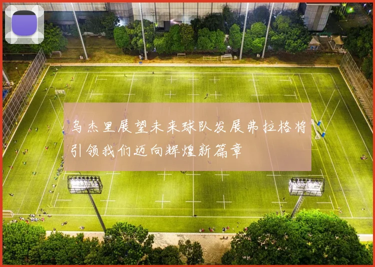 乌杰里展望未来球队发展弗拉格将引领我们迈向辉煌新篇章