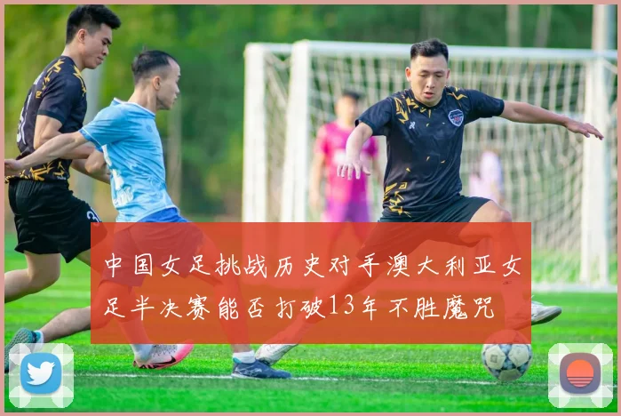 中国女足挑战历史对手澳大利亚女足半决赛能否打破13年不胜魔咒