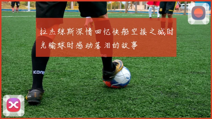 拉杰琼斯深情回忆快船空接之城时光输球时感动落泪的故事