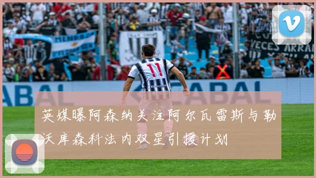 英媒曝阿森纳关注阿尔瓦雷斯与勒沃库森科法内双星引援计划