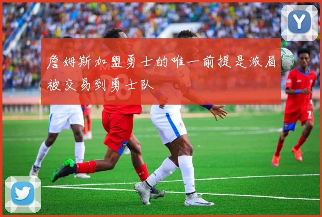 詹姆斯加盟勇士的唯一前提是浓眉被交易到勇士队