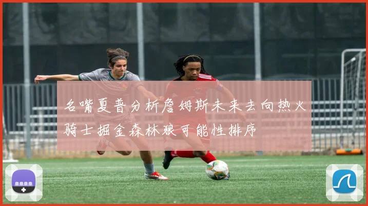 名嘴夏普分析詹姆斯未来去向热火骑士掘金森林狼可能性排序