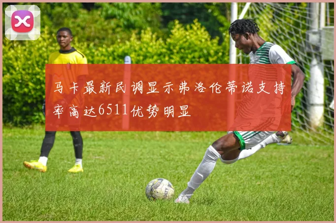 马卡最新民调显示弗洛伦蒂诺支持率高达6511优势明显