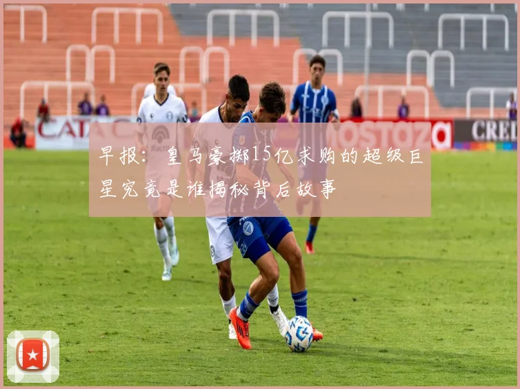 早报：皇马豪掷15亿求购的超级巨星究竟是谁揭秘背后故事