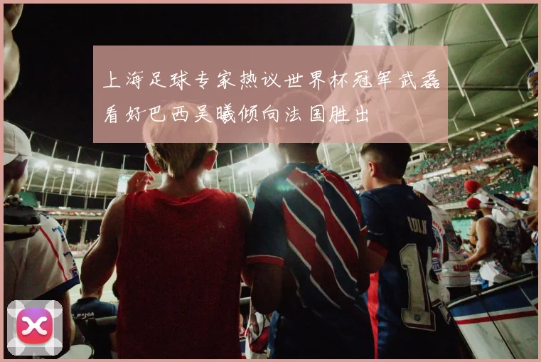 上海足球专家热议世界杯冠军武磊看好巴西吴曦倾向法国胜出